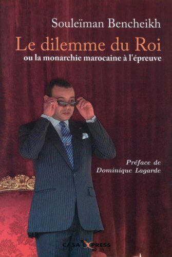Souleïman Bencheikh Le Dilemme Du Roi Ou La Monarchie Marocaine À L'Épreuve