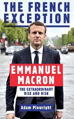 Adam Plowright The French Exception: Emmanuel Macron - The Extraordinary Rise And Risk