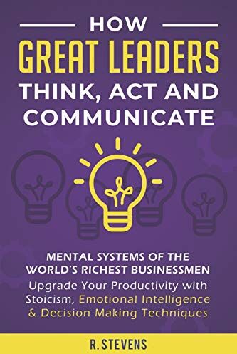 R. Stevens How Great Leaders Think, Act And Communicate: Mental Systems Of The World?s Richest Businessmen ? Upgrade Your Productivity With Stoicism, Emotional Intelligence & Decision Making Techniques