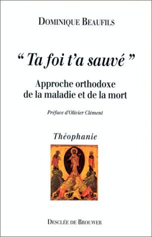 Dominique Beaufils Ta Foi T'A Sauvé : Approche Orthodoxe De La Maladie Et De La Mort (Théophanie)