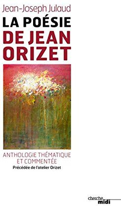 La Poésie De Jean Orizet : Anthologie Thématique Et Commentée, Précédée De L’atelier D’orizet