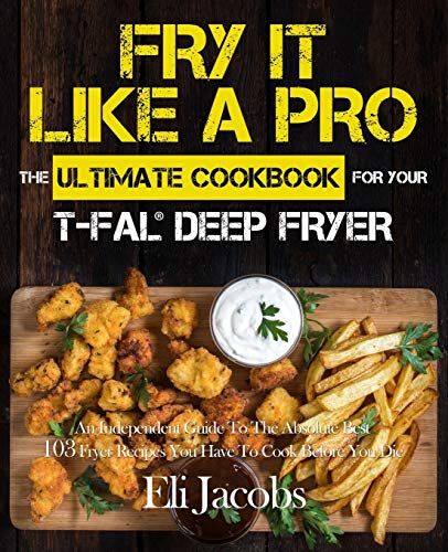 Eli Jacobs Fry It Like A Pro The Ultimate Cookbook For Your T-Fal Deep Fryer: An Independent Guide To The Absolute  103 Fryer Recipes You Have To Cook Before You Die