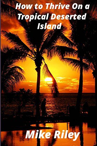 Mike Riley How To Thrive On A Tropical Deserted Island: A Primer For The Shipwrecked Sailor Or Living Off The Land In Paradise