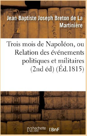 Trois mois de Napoléon, ou Relation des événemens politiques et militaires (2nd éd) (Éd.1815): qui o  jean baptiste joseph breton de la martinière Hachette Livre BNF