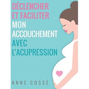 Déclencher et Faciliter mon Accouchement avec l'Acupression  anne cossé