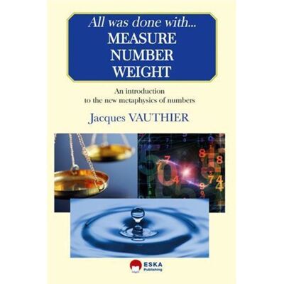 All was done with measure number weight An introduction to the new metaphysics of numbers - Jacques Vauthier - Eska - broché - Scolaire / Universitaire - Publicité All was done with measure number weight An introduction to the new metaphysics of numbers - Jacques Vauthier - Eska - broché - Scolaire / Universitaire - Publicité