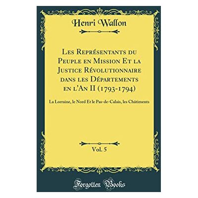 Henri Wallon Les Représentants du Peuple en Mission Et la Justice Révolutionnaire dans les Départements en l'An II (1793-1794), Vol. 5: La Lorraine, le Nord Et le Pas-de-Calais, les Châtiments (Classic Reprint) - Publicité Henri Wallon Les Représentants du Peuple en Mission Et la Justice Révolutionnaire dans les Départements en l'An II (1793-1794), Vol. 5: La Lorraine, le Nord Et le Pas-de-Calais, les Châtiments (Classic Reprint) - Publicité