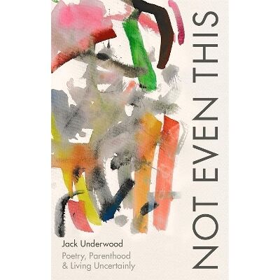 Not Even This: Poetry, parenthood and living uncertainly Jack Underwood Corsair Not Even This: Poetry, parenthood and living uncertainly Jack Underwood Corsair