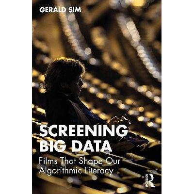 Screening Big Data: Films That Shape Our Algorithmic Literacy Gerald Sim Routledge Screening Big Data: Films That Shape Our Algorithmic Literacy Gerald Sim Routledge