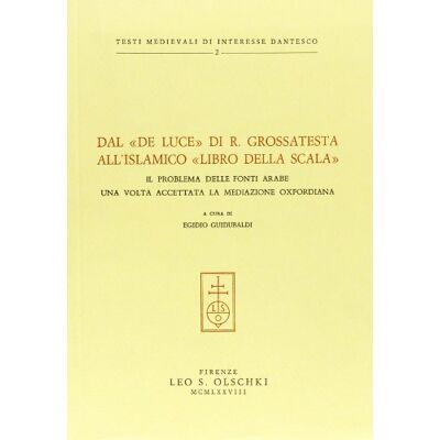 Olschki Dal «De Luce» di R. Grossatesta all'islamico «Libro della scala». Il problema delle fonti arabe una volta accettata la mediazione oxfordiana ISBN:9788822214270 Olschki Dal «De Luce» di R. Grossatesta all'islamico «Libro della scala». Il problema delle fonti arabe una volta accettata la mediazione oxfordiana ISBN:9788822214270