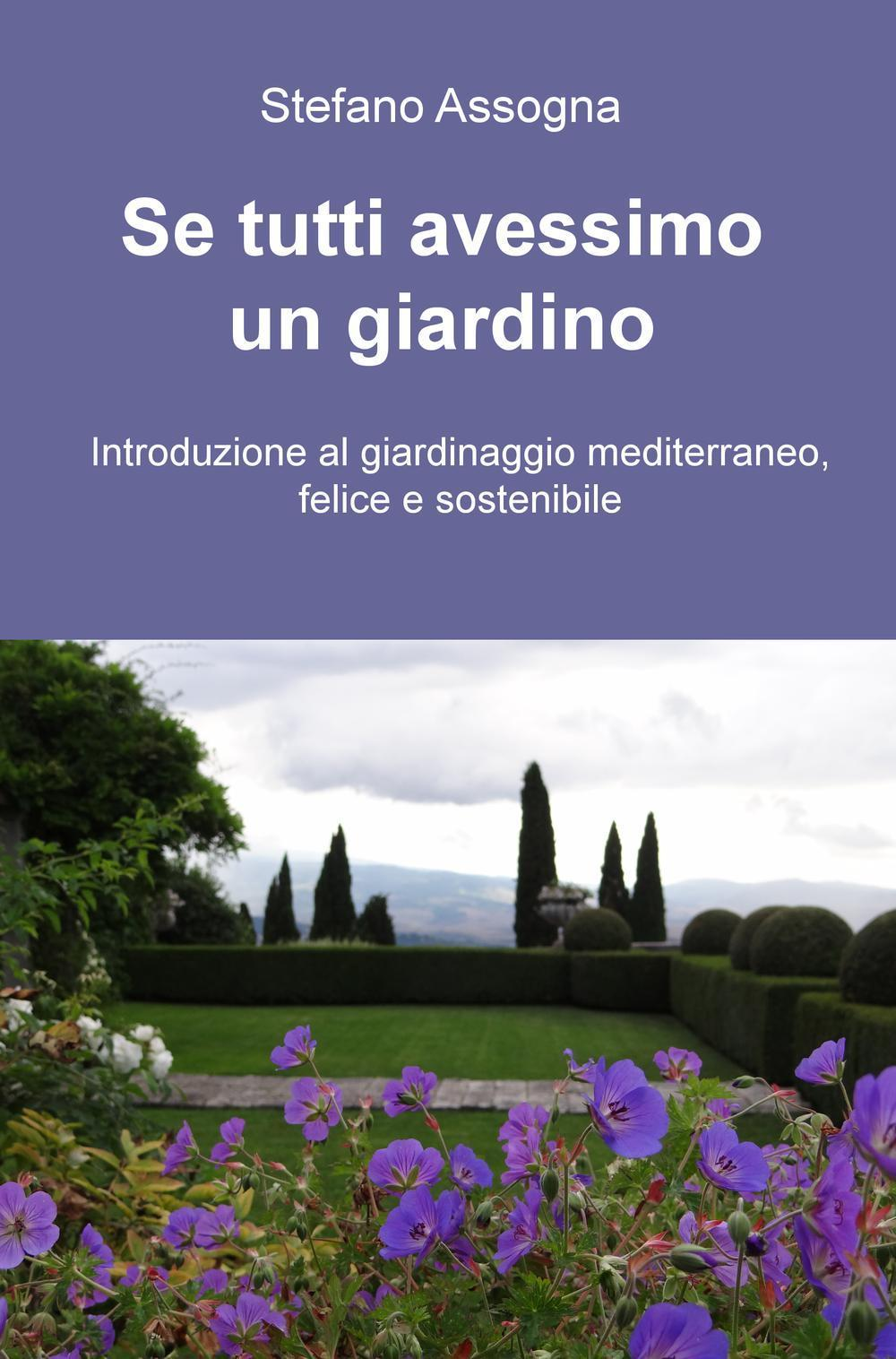 Stefano Assogna Se tutti avessimo un giardino. Introduzione al giardinaggio mediterraneo, felice e sostenibile Stefano Assogna