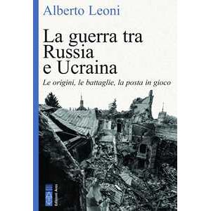 Alberto Leoni La guerra tra Russia e Ucraina. Le origini, le battaglie, la posta in gioco Alberto Leoni La guerra tra Russia e Ucraina. Le origini, le battaglie, la posta in gioco