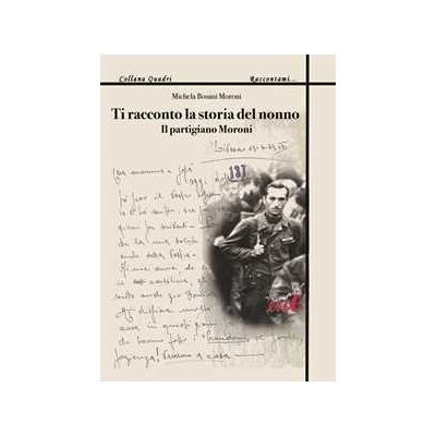 Michela Bosani Moroni Ti racconto la storia del nonno. Il partigiano Moroni Michela Bosani Moroni Ti racconto la storia del nonno. Il partigiano Moroni