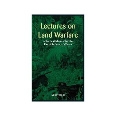 Anonymous Lectures on Land Warfare - A Tactical Manual for the Use of Infantry Officers Anonymous Lectures on Land Warfare - A Tactical Manual for the Use of Infantry Officers