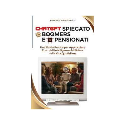 Francesco Paolo D'Amico ChatGPT spiegato ai boomers e ai pensionati. Una guida pratica per approcciare l'uso dell'Intelligenza Artificiale nella vita quotidiana Francesco Paolo D'Amico ChatGPT spiegato ai boomers e ai pensionati. Una guida pratica per approcciare l'uso dell'Intelligenza Artificiale nella vita quotidiana