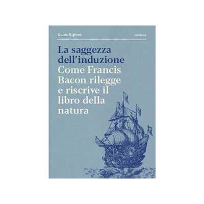 Guido Giglioni La saggezza dell'induzione. Come Francis Bacon rilegge e riscrive il libro della natura Guido Giglioni La saggezza dell'induzione. Come Francis Bacon rilegge e riscrive il libro della natura