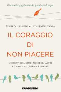 Ichiro Kishimi;Fumitake Koga Il coraggio di non piacere. Liberati dal giudizio degli altri e trova l’autentica felicità