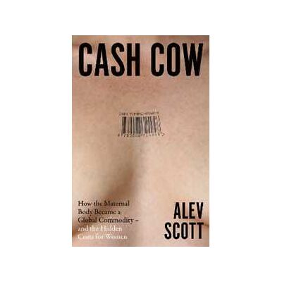 Alev Scott Cash Cow: How the Maternal Body Became a Global Commodity – and the Hidden Costs for Women Alev Scott Cash Cow: How the Maternal Body Became a Global Commodity – and the Hidden Costs for Women