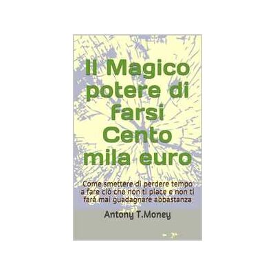 Il magico potere di farsi cento mila euro. Come smettere di perdere tempo a fare ciò che non ti piace e non ti farà mai guadagnare abbastanza Il magico potere di farsi cento mila euro. Come smettere di perdere tempo a fare ciò che non ti piace e non ti farà mai guadagnare abbastanza