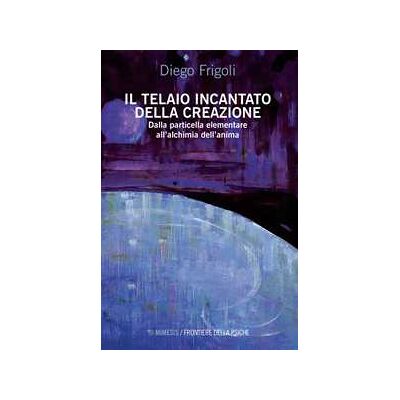 Diego Frigoli Il telaio incantato della creazione. Dalla particella elementare all'alchimia dell'anima Diego Frigoli Il telaio incantato della creazione. Dalla particella elementare all'alchimia dell'anima