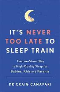 Craig Canapari It's Never too Late to Sleep Train: The low stress way to high quality sleep for babies, kids and parents