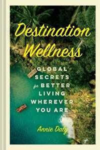 Annie Daly Destination Wellness: Global Secrets for Better Living Wherever You Are