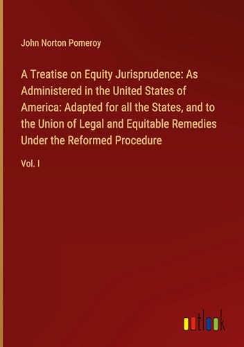 Symantec A Treatise on Equity Jurisprudence: As Administered in the United States of America: Adapted for all the States, and to the Union of Legal and Equitable Remedies Under the Reformed Procedure: Vol. I