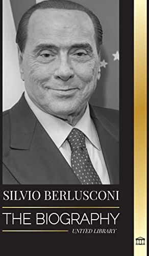 United Silvio Berlusconi: The Biography of an Italian Media Billionaire and his Rise and Fall as a Controversial Prime Minister