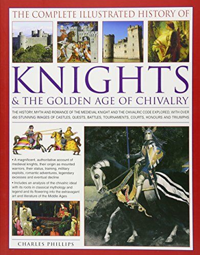 Philips The Complete Illustrated History of Knights & the Golden Age of Chivalry: The History, Myth and Romance of the Medieval Knights and the Chivalric Code ... Tournaments, Courts, Honours and Triumphs