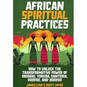 Love, James African Spiritual Practices: How to Unlock the Transformational Power of Orishas, Yoruba, Santeria, Voodoo, and Hoodoo Love, James African Spiritual Practices: How to Unlock the Transformational Power of Orishas, Yoruba, Santeria, Voodoo, and Hoodoo