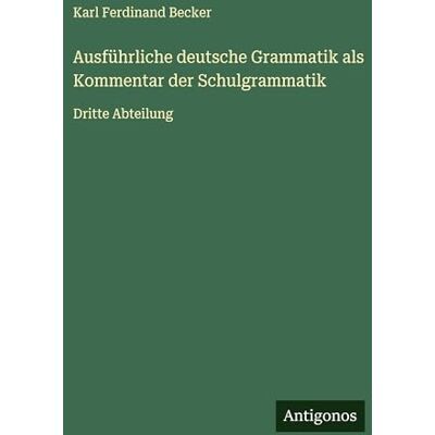 Becker Ausführliche deutsche Grammatik als Kommentar der Schulgrammatik: Dritte Abteilung Becker Ausführliche deutsche Grammatik als Kommentar der Schulgrammatik: Dritte Abteilung