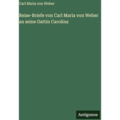 Reise-Briefe von Carl Maria von Weber an seine Gattin Carolina Reise-Briefe von Carl Maria von Weber an seine Gattin Carolina