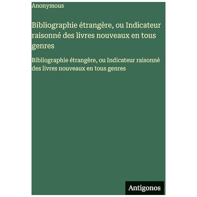 Anonymous Bibliographie étrangère, ou Indicateur raisonné des livres nouveaux en tous genres: Bibliographie étrangère, ou Indicateur raisonné des livres nouveaux en tous genres Anonymous Bibliographie étrangère, ou Indicateur raisonné des livres nouveaux en tous genres: Bibliographie étrangère, ou Indicateur raisonné des livres nouveaux en tous genres