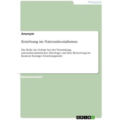 Anonymous Erziehung im Nationalsozialismus: Die Rolle der Schule bei der Vermittlung nationalsozialistischer Ideologie und ihre Bewertung im Kontext heutiger Erziehungsziele Anonymous Erziehung im Nationalsozialismus: Die Rolle der Schule bei der Vermittlung nationalsozialistischer Ideologie und ihre Bewertung im Kontext heutiger Erziehungsziele