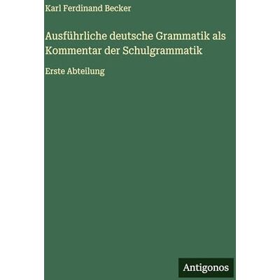 Becker Ausführliche deutsche Grammatik als Kommentar der Schulgrammatik: Erste Abteilung Becker Ausführliche deutsche Grammatik als Kommentar der Schulgrammatik: Erste Abteilung