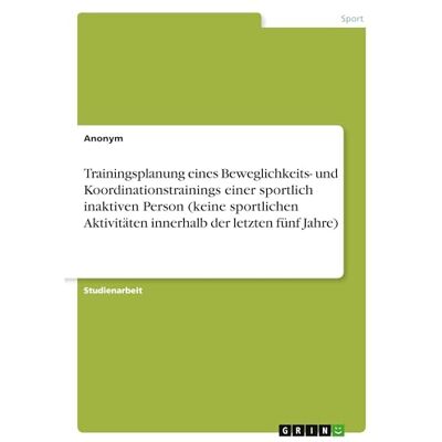 Anonymous Trainingsplanung eines Beweglichkeits- und Koordinationstrainings einer sportlich inaktiven Person (keine sportlichen Aktivitäten innerhalb der letzten fünf Jahre) Anonymous Trainingsplanung eines Beweglichkeits- und Koordinationstrainings einer sportlich inaktiven Person (keine sportlichen Aktivitäten innerhalb der letzten fünf Jahre)