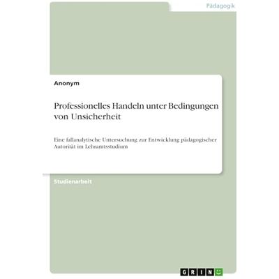 Anonymous Professionelles Handeln unter Bedingungen von Unsicherheit: Eine fallanalytische Untersuchung zur Entwicklung pädagogischer Autorität im Lehramtsstudium Anonymous Professionelles Handeln unter Bedingungen von Unsicherheit: Eine fallanalytische Untersuchung zur Entwicklung pädagogischer Autorität im Lehramtsstudium