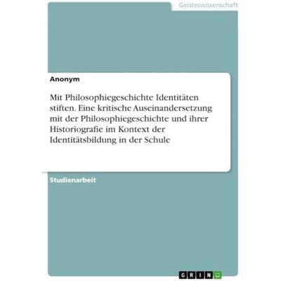 Anonymous Mit Philosophiegeschichte Identitäten stiften. Eine kritische Auseinandersetzung mit der Philosophiegeschichte und ihrer Historiografie im Kontext der Identitätsbildung in der Schule Anonymous Mit Philosophiegeschichte Identitäten stiften. Eine kritische Auseinandersetzung mit der Philosophiegeschichte und ihrer Historiografie im Kontext der Identitätsbildung in der Schule