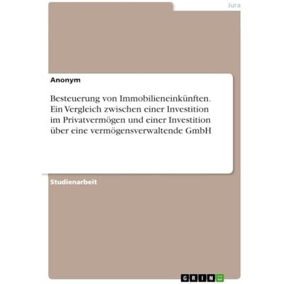 Anonymous Besteuerung von Immobilieneinkünften. Ein Vergleich zwischen einer Investition im Privatvermögen und einer Investition über eine vermögensverwaltende GmbH Anonymous Besteuerung von Immobilieneinkünften. Ein Vergleich zwischen einer Investition im Privatvermögen und einer Investition über eine vermögensverwaltende GmbH
