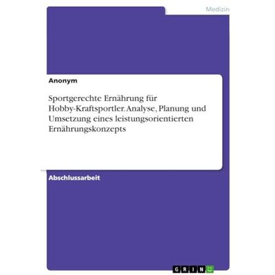Anonymous Sportgerechte Ernährung für Hobby-Kraftsportler. Analyse, Planung und Umsetzung eines leistungsorientierten Ernährungskonzepts Anonymous Sportgerechte Ernährung für Hobby-Kraftsportler. Analyse, Planung und Umsetzung eines leistungsorientierten Ernährungskonzepts