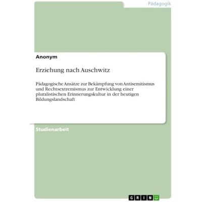Anonymous Erziehung nach Auschwitz: Pädagogische Ansätze zur Bekämpfung von Antisemitismus und Rechtsextremismus zur Entwicklung einer pluralistischen Erinnerungskultur in der heutigen Bildungslandschaft Anonymous Erziehung nach Auschwitz: Pädagogische Ansätze zur Bekämpfung von Antisemitismus und Rechtsextremismus zur Entwicklung einer pluralistischen Erinnerungskultur in der heutigen Bildungslandschaft