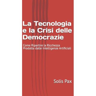 Solis La Tecnologia e la Crisi delle Democrazie: Come Ripartire la Ricchezza Prodotta dalle Intelligenze Artificiali Solis La Tecnologia e la Crisi delle Democrazie: Come Ripartire la Ricchezza Prodotta dalle Intelligenze Artificiali
