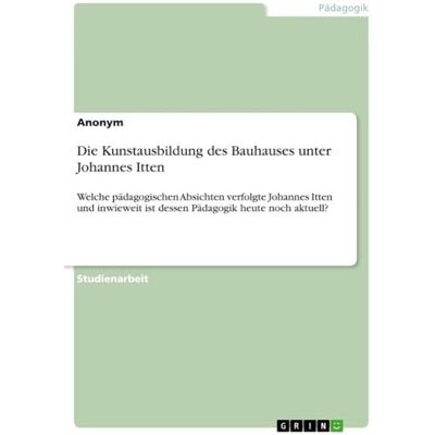 Anonymous Die Kunstausbildung des Bauhauses unter Johannes Itten: Welche pädagogischen Absichten verfolgte Johannes Itten und inwieweit ist dessen Pädagogik heute noch aktuell? Anonymous Die Kunstausbildung des Bauhauses unter Johannes Itten: Welche pädagogischen Absichten verfolgte Johannes Itten und inwieweit ist dessen Pädagogik heute noch aktuell?