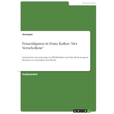Anonymous Frauenfiguren in Franz Kafkas "Der Verschollene": Literarische Inszenierung von Weiblichkeit und ihre Bedeutung im Kontext von Sexualität und Macht Anonymous Frauenfiguren in Franz Kafkas "Der Verschollene": Literarische Inszenierung von Weiblichkeit und ihre Bedeutung im Kontext von Sexualität und Macht