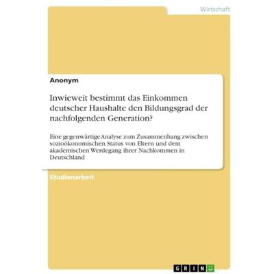 Anonymous Inwieweit bestimmt das Einkommen deutscher Haushalte den Bildungsgrad der nachfolgenden Generation?: Eine gegenwärtige Analyse zum Zusammenhang ... Werdegang ihrer Nachkommen in Deutschland Anonymous Inwieweit bestimmt das Einkommen deutscher Haushalte den Bildungsgrad der nachfolgenden Generation?: Eine gegenwärtige Analyse zum Zusammenhang ... Werdegang ihrer Nachkommen in Deutschland