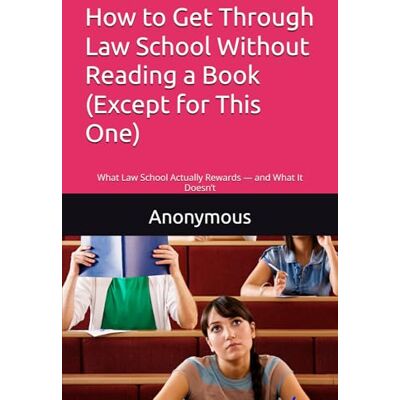 Anonymous How to Get Through Law School Without Reading a Book (Except for This One): What Law School Actually Rewards — and What It Doesn’t Anonymous How to Get Through Law School Without Reading a Book (Except for This One): What Law School Actually Rewards — and What It Doesn’t