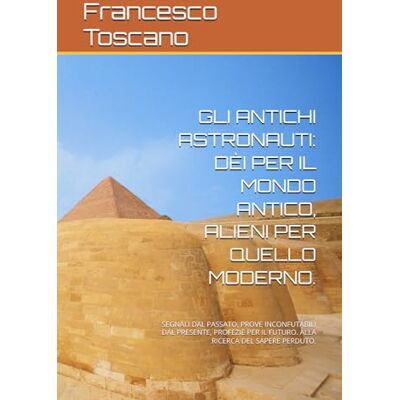 Toscano, Francesco GLI ANTICHI ASTRONAUTI: DÈI PER IL MONDO ANTICO, ALIENI PER QUELLO MODERNO.: SEGNALI DAL PASSATO, PROVE INCONFUTABILI DAL PRESENTE, PROFEZIE PER IL FUTURO. ALLA RICERCA DEL SAPERE PERDUTO. Toscano, Francesco GLI ANTICHI ASTRONAUTI: DÈI PER IL MONDO ANTICO, ALIENI PER QUELLO MODERNO.: SEGNALI DAL PASSATO, PROVE INCONFUTABILI DAL PRESENTE, PROFEZIE PER IL FUTURO. ALLA RICERCA DEL SAPERE PERDUTO.