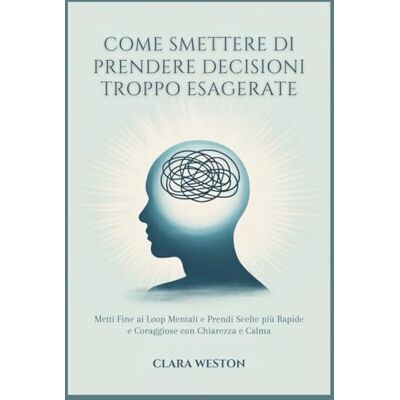 WESTON, CLARA COME SMETTERE DI PRENDERE DECISIONI TROPPO ESAGERATE: Metti Fine ai Loop Mentali e Prendi Scelte più Rapide e Coraggiose con Chiarezza e Calma WESTON, CLARA COME SMETTERE DI PRENDERE DECISIONI TROPPO ESAGERATE: Metti Fine ai Loop Mentali e Prendi Scelte più Rapide e Coraggiose con Chiarezza e Calma
