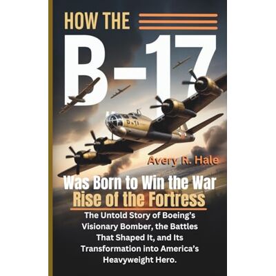 Avery How the B-17 Was Born to Win the War – Rise of the Fortress: The Untold Story of Boeing’s Visionary Bomber, the Battles That Shaped It, and Its Transformation into America’s Heavyweight Hero.: 1 Avery How the B-17 Was Born to Win the War – Rise of the Fortress: The Untold Story of Boeing’s Visionary Bomber, the Battles That Shaped It, and Its Transformation into America’s Heavyweight Hero.: 1