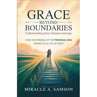 Samson Grace Beyond Boundaries: Understanding Jesus' Deepest Message: How the Parable of the Prodigal Son Speaks to All of Us Today Samson Grace Beyond Boundaries: Understanding Jesus' Deepest Message: How the Parable of the Prodigal Son Speaks to All of Us Today